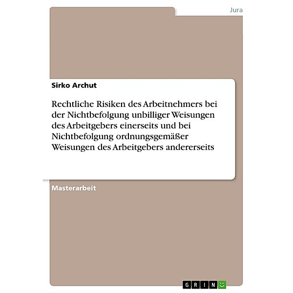 Rechtliche Risiken des Arbeitnehmers bei der Nichtbefolgung unbilliger Weisungen des Arbeitgebers einerseits und bei Nichtbefolgung ordnungsgemäßer Weisungen des Arbeitgebers andererseits, Sirko Archut