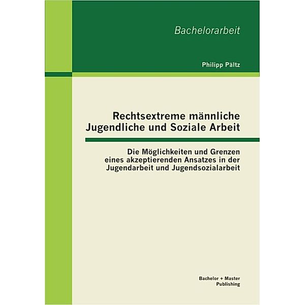 Rechtsextreme männliche Jugendliche und Soziale Arbeit: Die Möglichkeiten und Grenzen eines akzeptierenden Ansatzes in der Jugendarbeit und Jugendsozialarbeit, Philipp Pältz