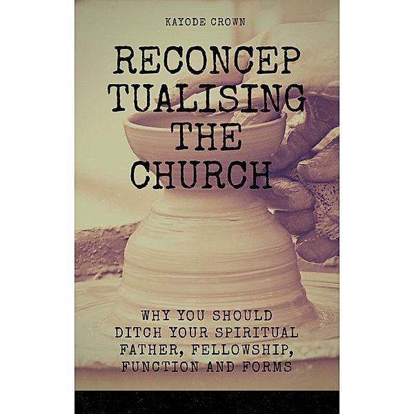 Reconceptualising the Church:  Why You Should Ditch Your Spiritual Father, Fellowship, Function and Forms, Kayode Crown