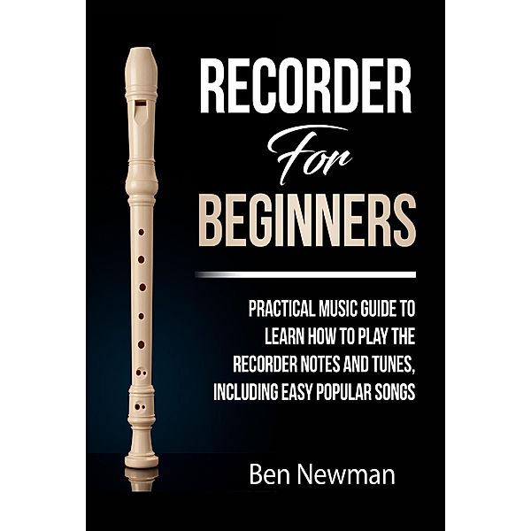 Recorder For Beginners: Practical Music Guide To Learn How To Play The Recorder Notes And Tunes, Including Easy Popular Songs, Ben Newman