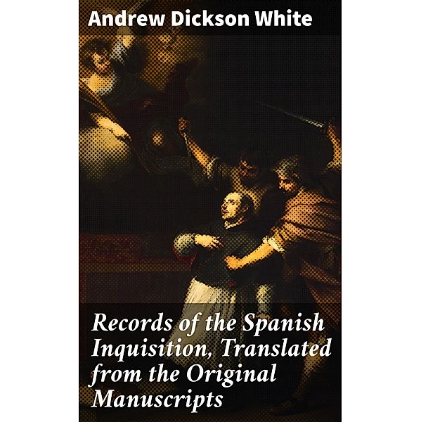 Records of the Spanish Inquisition, Translated from the Original Manuscripts, Andrew Dickson White