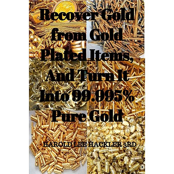 Recover Gold from Gold Plated Items, And Turn It Into 99.995% Pure Gold, Harold L Hackler 3rd