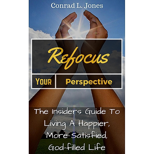 Refocus Your Perspective: The Insiders Guide to Living a Happier, More Satisfied, God-filled Life, Conrad L. Jones