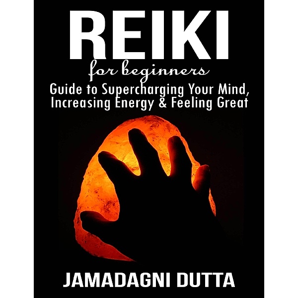 Reiki for Beginners: Guide to Supercharging Your Mind, Increasing Energy & Feeling Great, Jamadagni Dutta