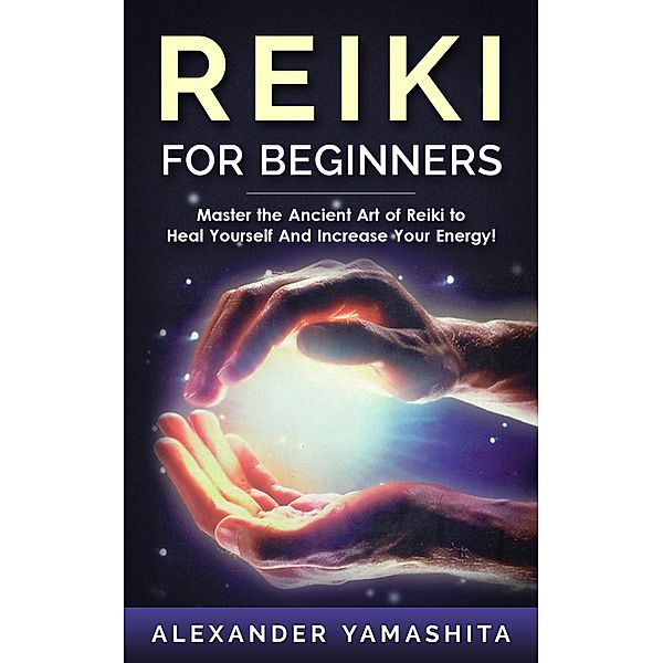 Reiki For Beginners: Master the Ancient Art of Reiki to Heal Yourself And Increase Your Energy!, Alexander Yamashita