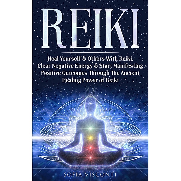 Reiki: Heal Yourself & Others With Reiki. Clear Negative Energy & Start Manifesting Positive Outcomes Through The Ancient Healing Power of Reiki, Sofia Visconti