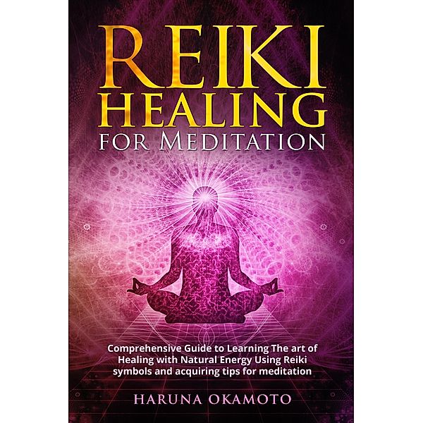 Reiki Healing for Meditation: Comprehensive Guide to Learning The art of Healing with Natural Energy Using Reiki Symbols and Acquiring tips for Meditation, Haruna Okamoto