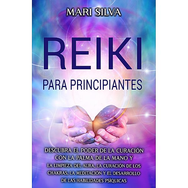 Reiki para principiantes: Descubra el poder de la curación con la palma de la mano y la limpieza del aura, la curación de los chakras, la meditación y el desarrollo de las habilidades psíquicas, Mari Silva