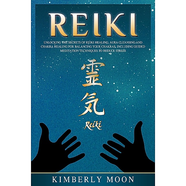 Reiki: Unlocking the Secrets of Reiki Healing Aura Cleansing and Chakra Healing for Balancing Your Chakras, Including Guided Meditation Techniques to Reduce Stress, Kimberly Moon