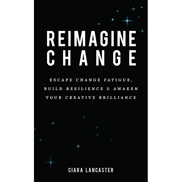 Reimagine Change: Escape Change Fatigue, Build Resilience and Awaken Your Creative Brilliance, Ciara Lancaster