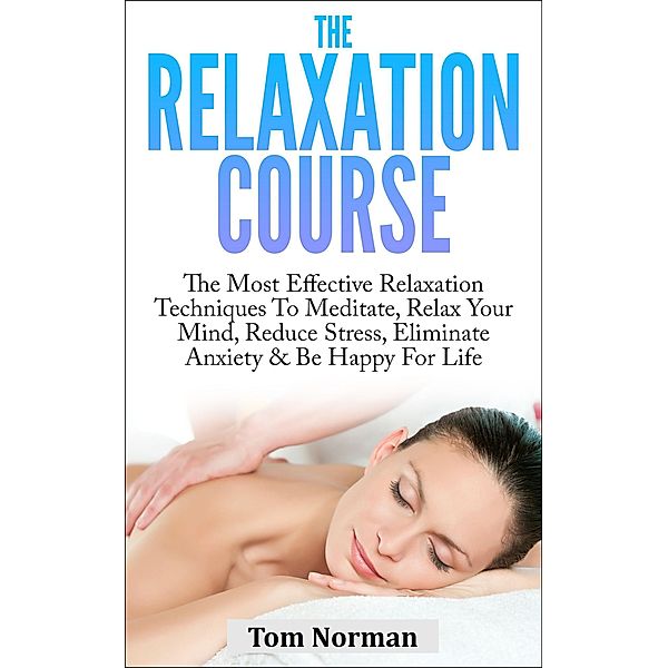 Relaxation Course: The Most Effective Relaxation Techniques To Meditate, Relax Your Mind, Reduce Stress, Eliminate Anxiety & Be Happy For Life, Tom Norman