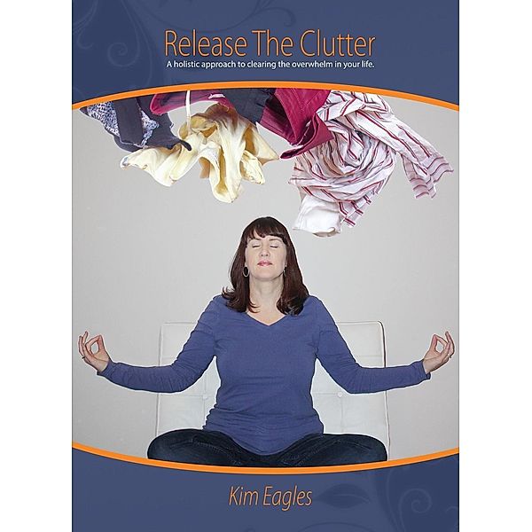 Release The Clutter: A Holistic Approach To Clearing Overwhelm In Your Life, Kim Eagles