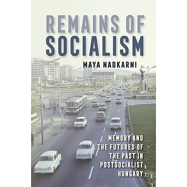 Remains of Socialism: Memory and the Futures of the Past in Postsocialist Hungary, Maya Nadkarni