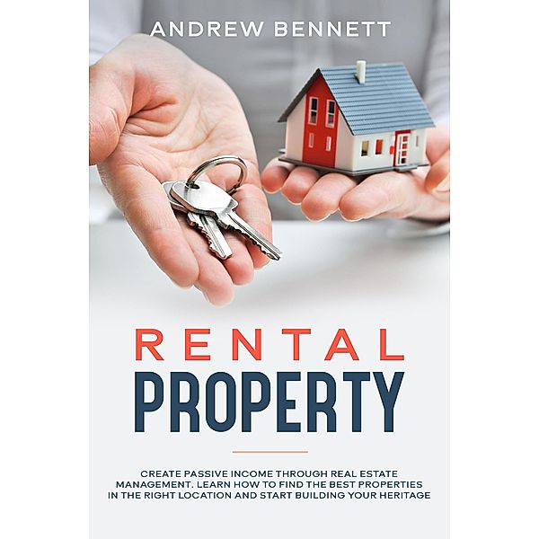Rental Properties: Create Passive Income through Real Estate Management. Learn How to Find the Best Properties in the Right Location and Start Building Your Heritage, Andrew Bennett