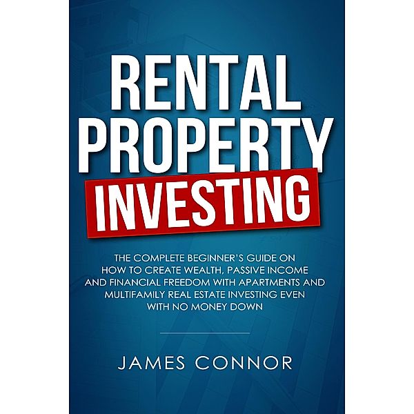 Rental Property Investing: Complete Beginner's Guide on How to Create Wealth, Passive Income and Financial Freedom with Apartments and Multifamily Real Estate Investing Even with No Money Down, James Connor