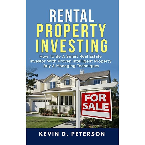 Rental Property Investing: How To Be A Smart Real Estate Investor With Proven Intelligent Property Buy & Managing Techniques, Kevin D. Peterson