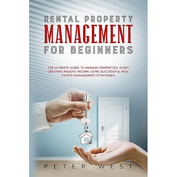 Rental Property Management for Beginners: The Ultimate Guide to Manage Properties. Start Creating Passive Income Using Successful Real Estate Management Strategies., Peter West