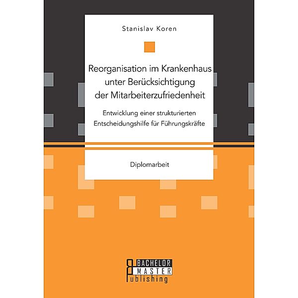 Reorganisation im Krankenhaus unter Berücksichtigung der Mitarbeiterzufriedenheit: Entwicklung einer strukturierten Entscheidungshilfe für Führungskräfte, Stanislav Koren