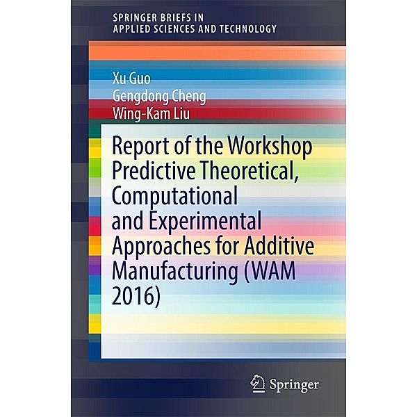 Report of the Workshop Predictive Theoretical, Computational and Experimental Approaches for Additive Manufacturing (WAM 2016) / SpringerBriefs in Applied Sciences and Technology, Xu Guo, Gengdong Cheng, Wing-Kam Liu