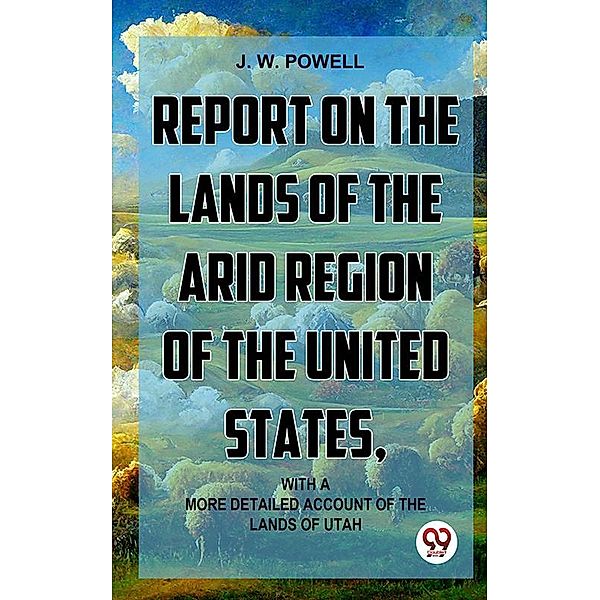 Report On The Lands Of The Arid Region Of The United States, With A More Detailed Account Of The Lands Of Utah, J. W. Powell.