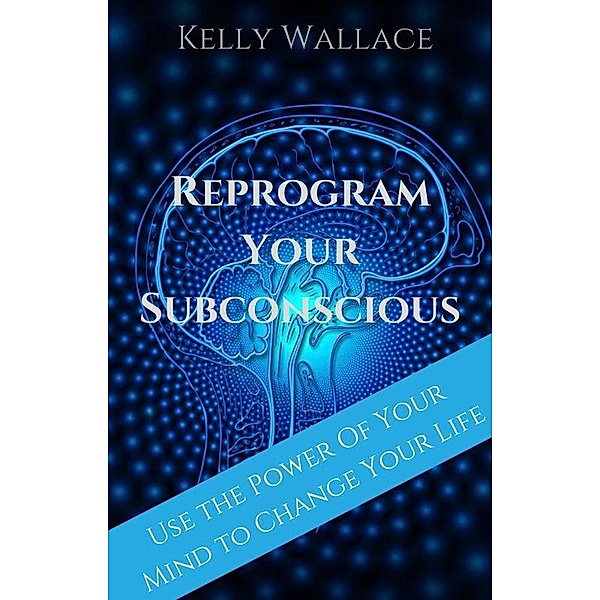 Reprogram Your Subconscious - Use The Power Of Your Mind To Change Your Life, Kelly Wallace