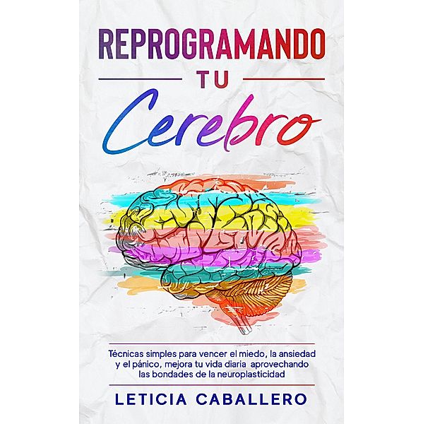 Reprogramando tu cerebro: Técnicas simples para vencer el miedo, la ansiedad y el pánico, mejora tu vida diaria aprovechando las bondades de la neuroplasticidad, Leticia Caballero