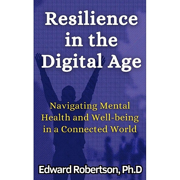 Resilience in the Digital Age Navigating Mental Health and Well-being in a Connected World, Edward Robertson