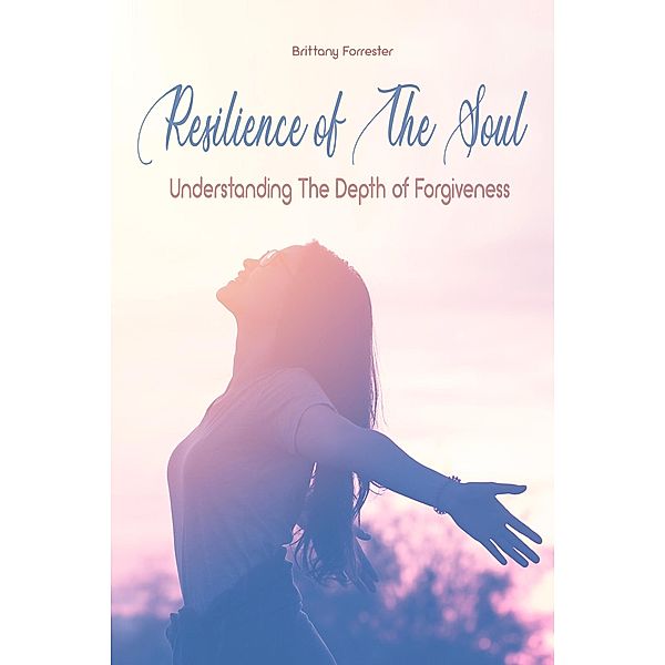 Resilience of The Soul Understanding The Depth of Forgiveness, Brittany Forrester