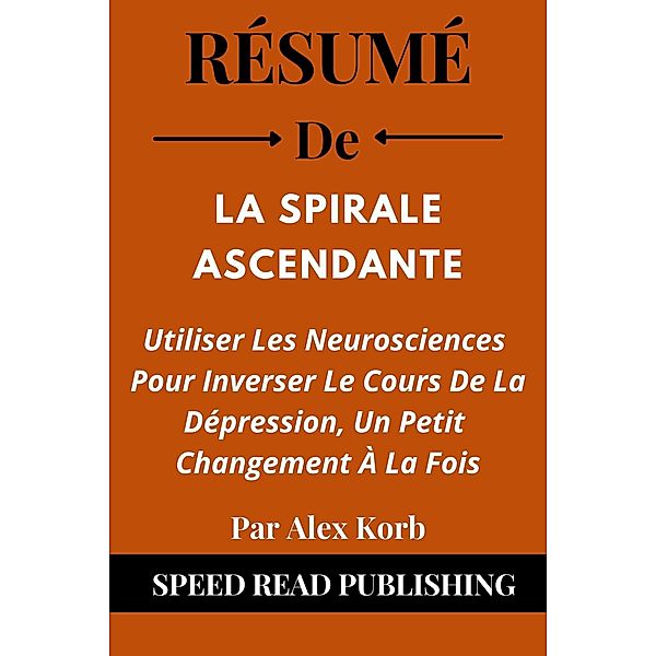 Résumé De La Spirale Ascendante Par Alex Korb Utiliser Les Neurosciences Pour Inverser Le Cours De La Dépression, Un Petit Changement À La Fois, Speed Read Publishing