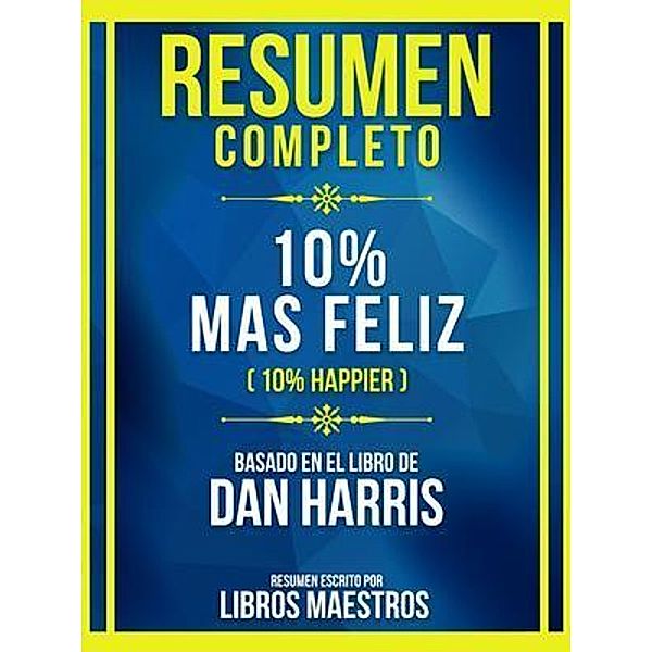 Resumen Completo - 10% Mas Feliz (10% Happier) - Basado En El Libro De Dan Harris, Libros Maestros