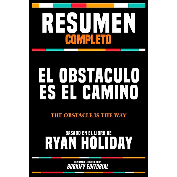 Resumen Completo - El Obstaculo Es El Camino (The Obstacle Is The Way) - Basado En El Libro De Ryan Holiday, Bookify Editorial