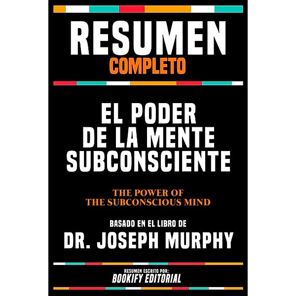 Resumen Completo - El Poder De La Mente Subconsciente (The Power Of Your Subconscious Mind) - Basado En El Libro De Dr. Joseph Murphy, Bookify Editorial