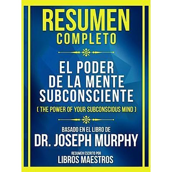 Resumen Completo - El Poder De La Mente Subconsciente (The Power Of Your Subconscious Mind) - Basado En El Libro De Dr. Joseph Murphy, Libros Maestros