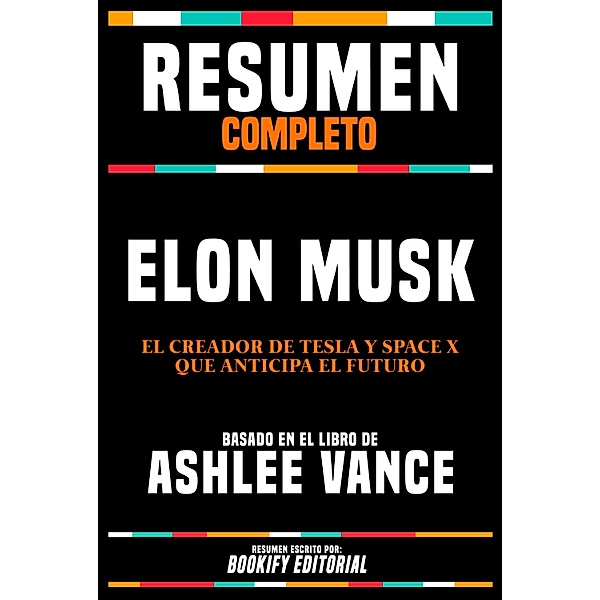 Resumen Completo - Elon Musk - El Creador De Tesla Y Space X Que Anticipa El Futuro - Basado En El Libro De Ashlee Vance, Bookify Editorial