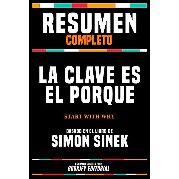 Resumen Completo - La Clave Es El Porqué (Start With Why) - Basado En El Libro De Simon Sinek, Bookify Editorial