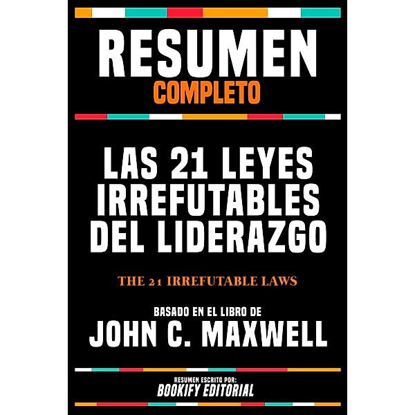 Resumen Completo - Las 21 Leyes Irrefutables Del Liderazgo (The 21 Irrefutable Laws) - Basado En El Libro De John C. Maxwell, Bookify Editorial