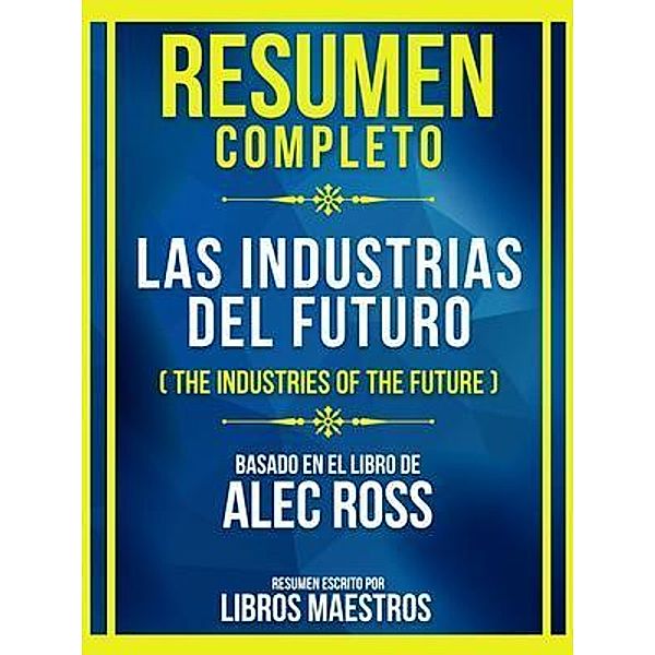 Resumen Completo - Las Industrias Del Futuro (The Industries Of The Future) - Basado En El Libro De Alec Ross, Libros Maestros