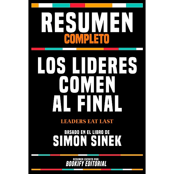 Resumen Completo - Los Lideres Comen Al Final (Leaders Eat Last) - Basado En El Libro De Simon Sinek, Bookify Editorial