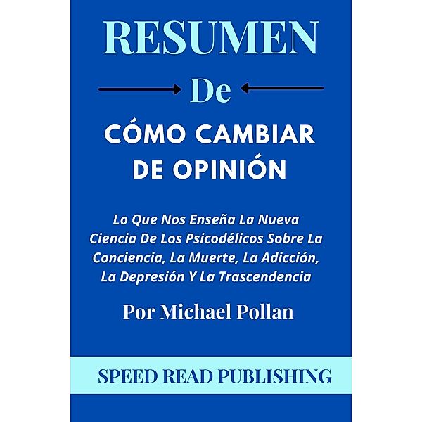 Resumen De Cómo Cambiar De Opinión Por Michael Pollan Lo Que Nos Enseña La Nueva Ciencia De Los Psicodélicos Sobre La Conciencia, La Muerte, La Adicción, La Depresión Y La Trascendencia, Speed Read Publishing