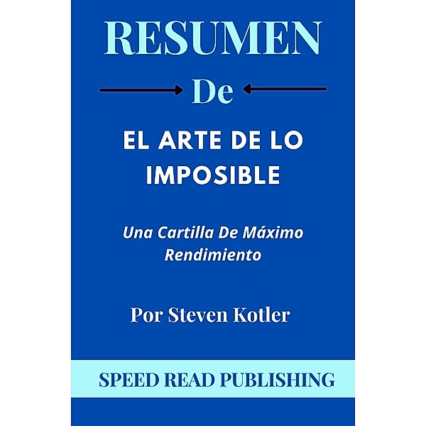 Resumen De El Arte De Lo Imposible Por Steven Kotler Una Cartilla De Máximo Rendimiento, Speed Read Publishing