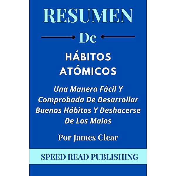 Resumen De Hábitos Atómicos Por James Clear Una Manera Fácil Y Comprobada De Desarrollar Buenos Hábitos Y Deshacerse De Los Malos, Speed Read Publishing