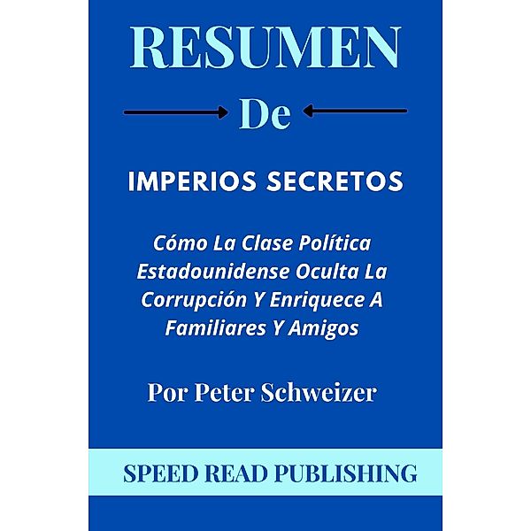 Resumen De Imperios Secretos Por Peter Schweizer Cómo La Clase Política Estadounidense Oculta La Corrupción Y Enriquece A Familiares Y Amigos, Speed Read Publishing