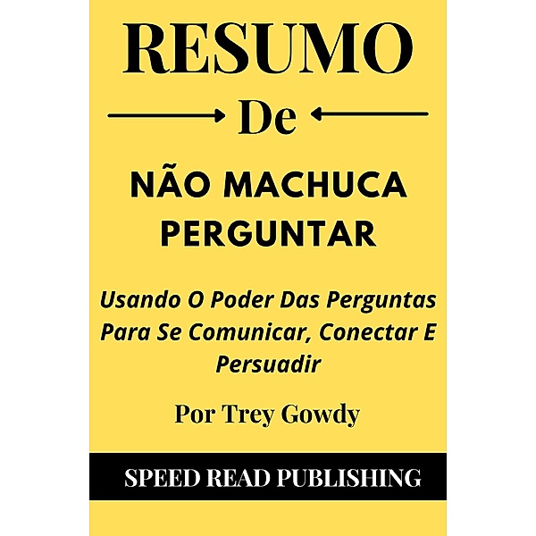 Resumo De Não Machuca Perguntar Por Trey Gowdy  Usando O Poder Das Perguntas Para Se Comunicar, Conectar E Persuadir, Speed Read Publishing