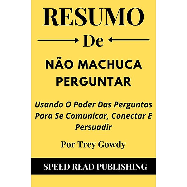 Resumo De Não Machuca Perguntar Por Trey Gowdy  Usando O Poder Das Perguntas Para Se Comunicar, Conectar E Persuadir, Speed Read Publishing