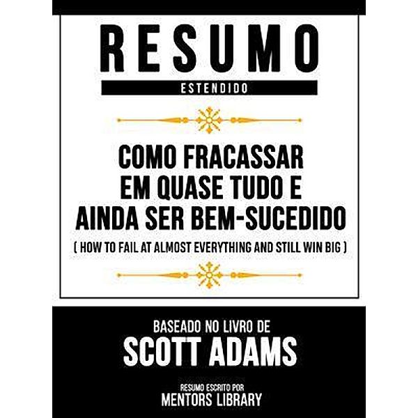 Resumo Estendido - Como Fracassar Em Quase Tudo E Ainda Ser Bem-Sucedido (How To Fail At Almost Everything And Still Win Big) - Baseado No Livro De Scott Adams, Mentors Library