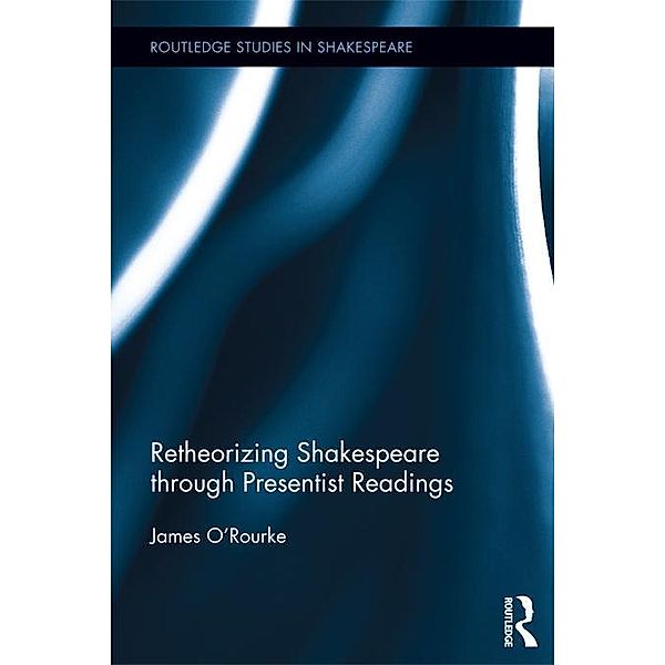 Retheorizing Shakespeare through Presentist Readings / Routledge Studies in Shakespeare, James O'Rourke