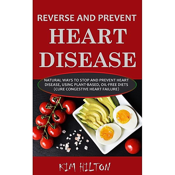 Reverse and Prevent Heart Disease: Natural Ways to Stop and Prevent Heart Disease, Using Plant-Based, Oil-Free Diets (Cure Congestive Heart Failure), Kim Hilton