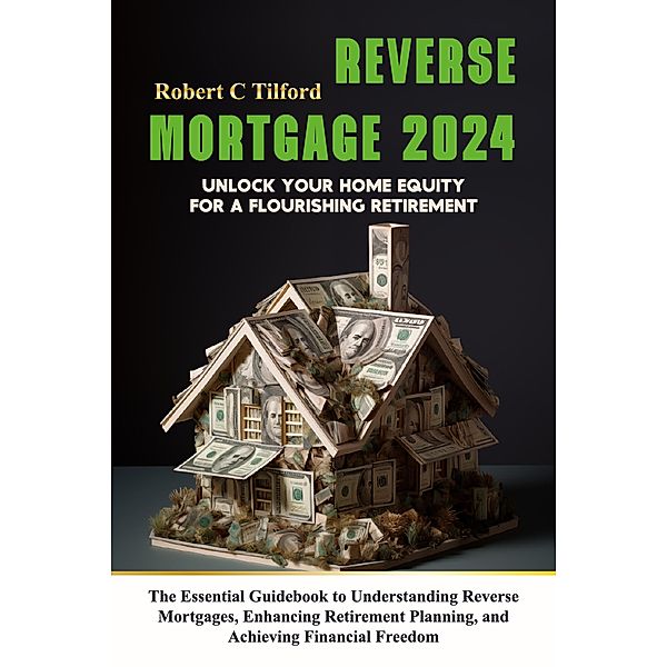 Reverse Mortgage 2024: Unlock Your Home Equity for a Flourishing Retirement: The Essential Guidebook to Understanding Reverse Mortgages, Enhancing Retirement Planning, and Achieving Financial Freedom, Robert C Tilford