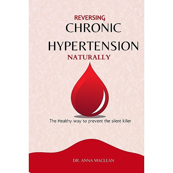 Reversing Chronic Hypertension Naturally :  The Healthy way to Prevent the Silent Killer, Anna Maclean