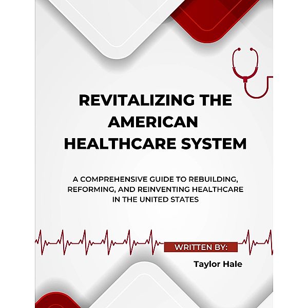 Revitalizing the American Healthcare System: A Comprehensive Guide to Rebuilding, Reforming, and Reinventing Healthcare in the United States, Taylor Hale